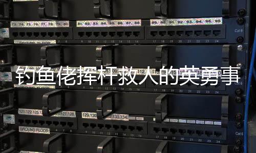 钓鱼佬挥杆救人的英勇事迹，一场意外中的英雄本色