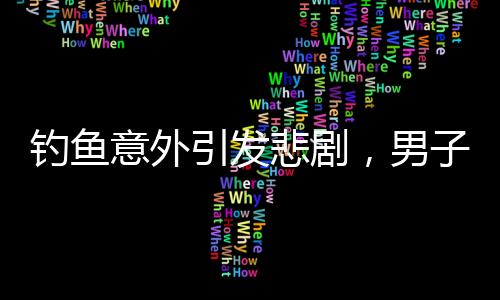 钓鱼意外引发悲剧，男子遭大鱼拉下水不幸溺亡