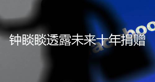 钟睒睒透露未来十年捐赠计划，投入400亿献力公益慈善事业