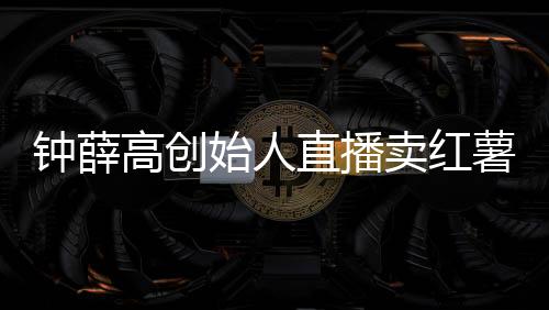 钟薛高创始人直播卖红薯还债：42.9元5斤被指红薯刺客