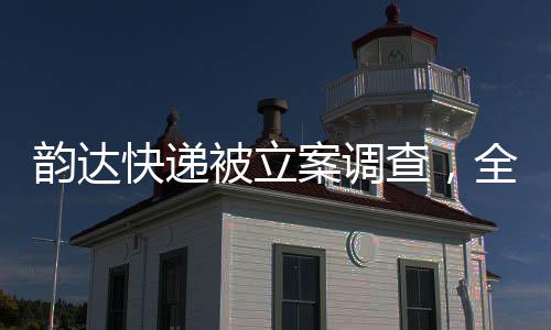 韵达快递被立案调查，全面解读事件始末