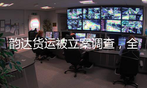 韵达货运被立案调查，全面解读事件背景、进展与影响