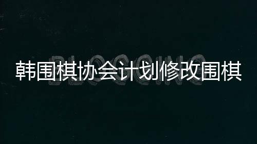 韩围棋协会计划修改围棋规定，改革展望与各方反应