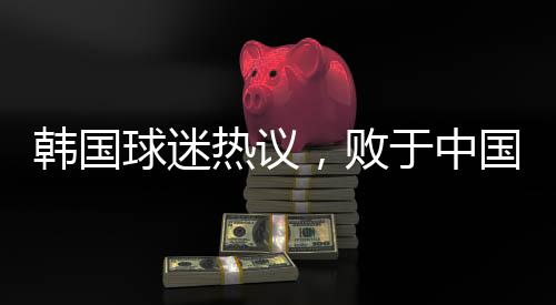 韩国球迷热议，败于中国，堪称奇耻大辱