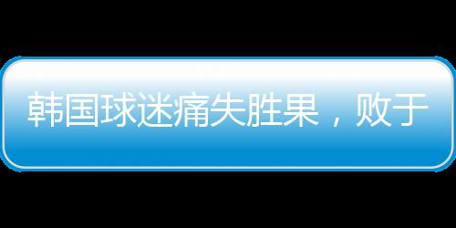 韩国球迷痛失胜果，败于中国引发巨大反响