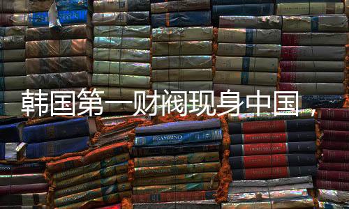韩国第一财阀现身中国，拜码头背后的深层逻辑
