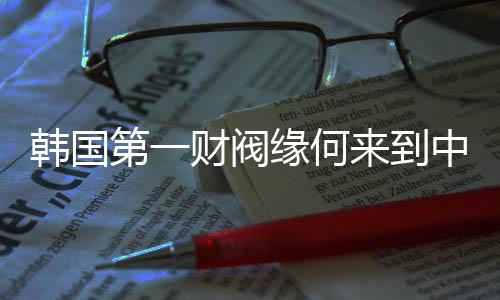 韩国第一财阀缘何来到中国拜码头？一探究竟