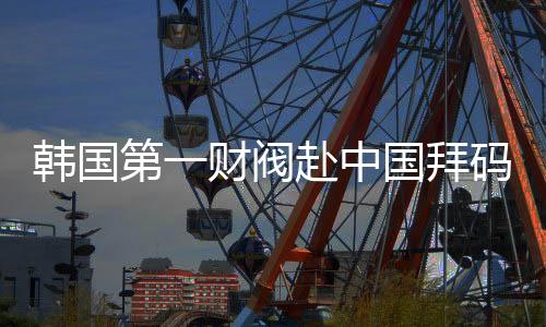韩国第一财阀赴中国拜码头，寻求更多合作机遇