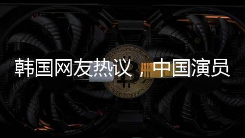 韩国网友热议，中国演员的颜值震撼