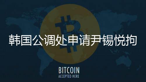 韩国公调处申请尹锡悦拘留令，引发关注热议