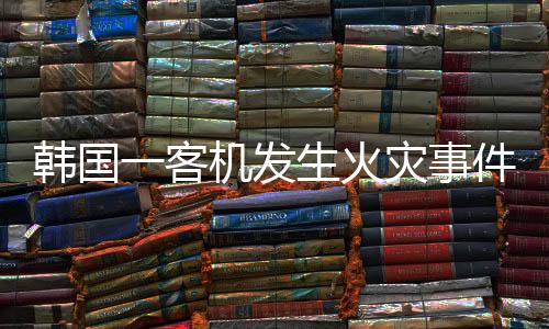 韩国一客机发生火灾事件，紧急救援与后续调查分析