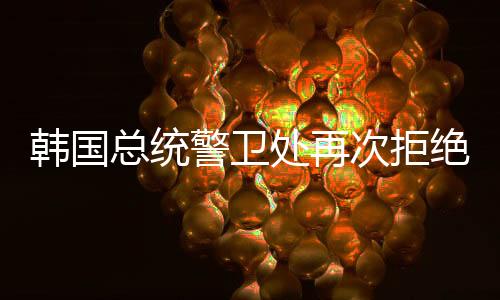 韩国总统警卫处再次拒绝扣押搜查，坚定维护总统安全与维护法治的平衡