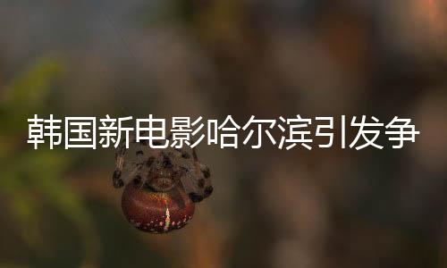 韩国新电影哈尔滨引发争议热议