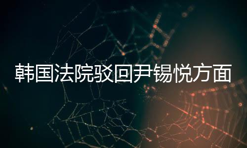 韩国法院驳回尹锡悦方面提出的逮捕适当性审查