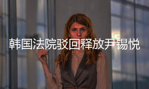 韩国法院驳回释放尹锡悦的请求，探究案件背景与后续影响