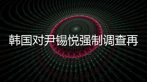 韩国对尹锡悦强制调查再次无果而终，争议与困境的一览