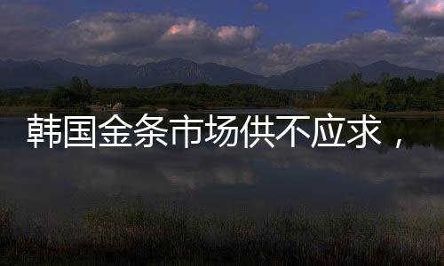 韩国金条市场供不应求，供不应求现象持续引发关注
