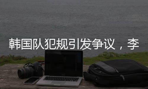 韩国队犯规引发争议，李文龙场边愤怒大喊