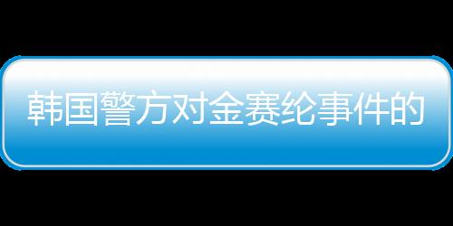 韩国警方对金赛纶事件的调查结论，疑似自杀行为