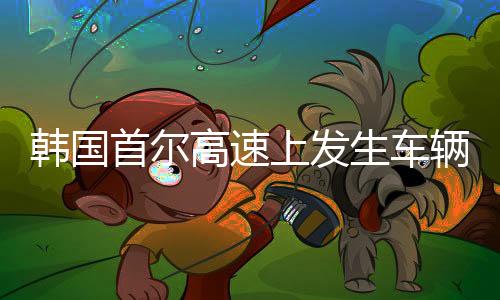韩国首尔高速上发生车辆连环撞击事件，超过四十辆车受影响