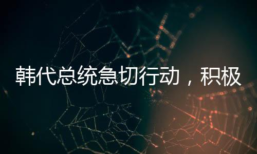 韩代总统急切行动，积极向美国解释与沟通