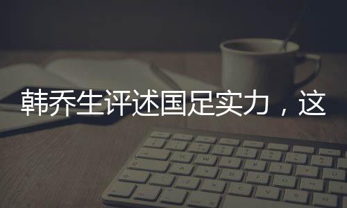 韩乔生评述国足实力，这就是目前中国足球的现状