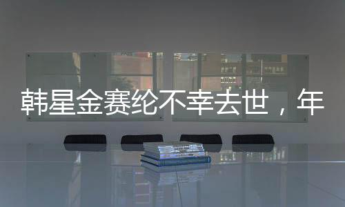 韩星金赛纶不幸去世，年仅25岁