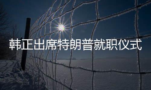 韩正出席特朗普就职仪式，新的中美关系篇章开启