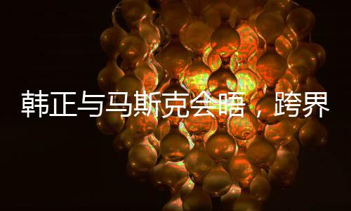 韩正与马斯克会晤，跨界合作的崭新篇章