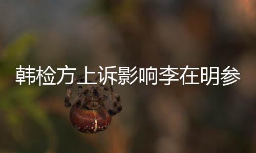 韩检方上诉影响李在明参选之路？全面解读争议风波