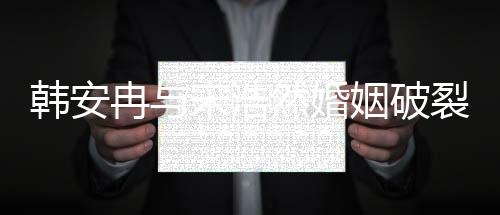 韩安冉与宋浩然婚姻破裂，传闻闹离婚内幕揭秘