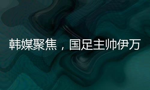 韩媒聚焦，国足主帅伊万遭揪衣领事件全面解读