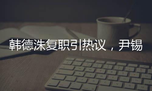 韩德洙复职引热议，尹锡悦未来成焦点