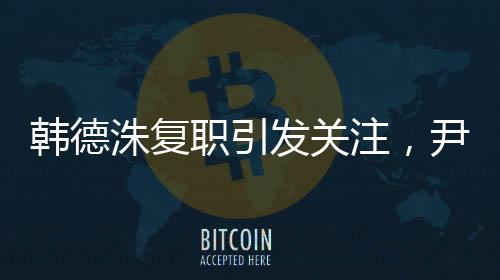 韩德洙复职引发关注，尹锡悦何去何从？