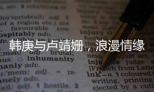 韩庚与卢靖姗，浪漫情缘，一见钟情的美好邂逅