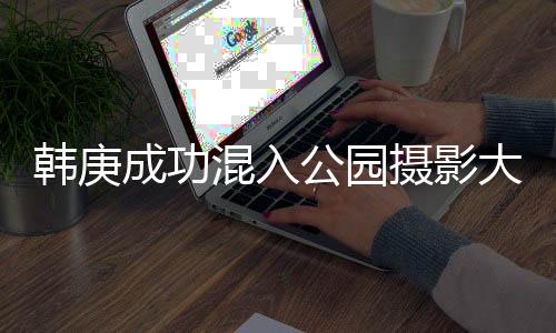 韩庚成功混入公园摄影大爷的圈子，跨界友谊引领新风尚