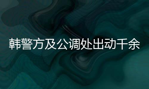韩警方及公调处出动千余人逮捕尹锡悦，引发社会关注