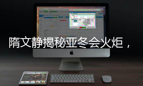 隋文静揭秘亚冬会火炬，燃烧激情，照亮冰雪荣耀