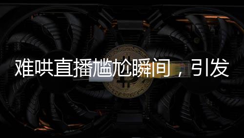 难哄直播尴尬瞬间，引发网友热议