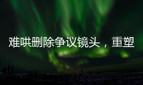 难哄删除争议镜头，重塑作品平衡与尊重