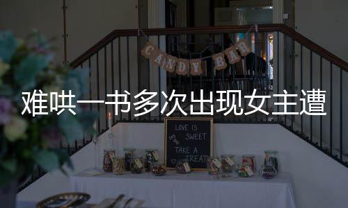 难哄一书多次出现女主遭遇性骚扰剧情引发热议