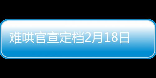 难哄官宣定档2月18日，备受瞩目的影视作品即将震撼上映