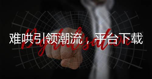 难哄引领潮流，平台下载量飙升近两倍