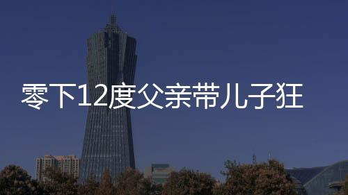 零下12度父亲带儿子狂奔看升旗仪式，寒冷中的励志瞬间与亲子情深