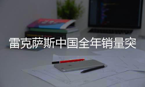 雷克萨斯中国全年销量突破18万辆，刷新历史记录