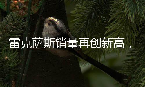 雷克萨斯销量再创新高，突破18万辆大关，彰显豪华市场强劲实力