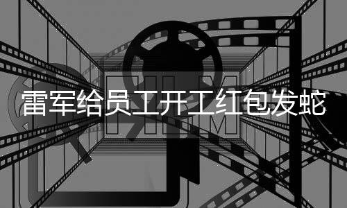 雷军给员工开工红包发蛇钞，独特激励显现人文关怀与管理智慧