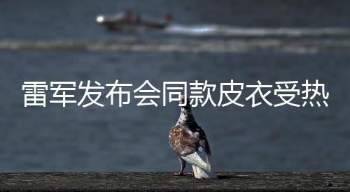 雷军发布会同款皮衣受热捧，五分钟内断货——潮流与实力的碰撞