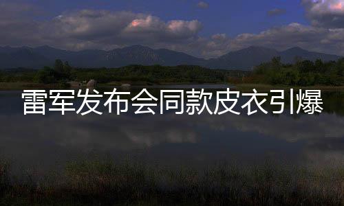雷军发布会同款皮衣引爆潮流，销量告罄引热议