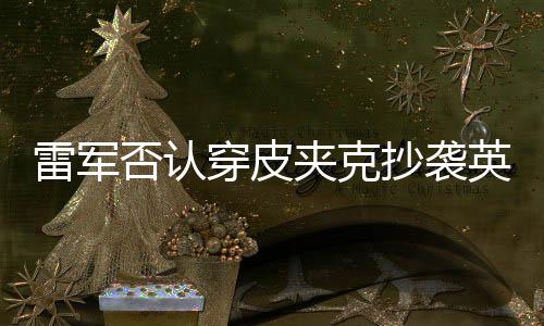 雷军否认穿皮夹克抄袭英伟达黄仁勋：这太滑稽了